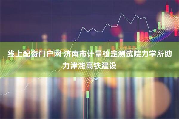 线上配资门户网 济南市计量检定测试院力学所助力津潍高铁建设