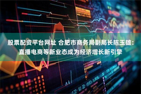 股票配资平台网址 合肥市商务局副局长陈玉雄：直播电商等新业态成为经济增长新引擎