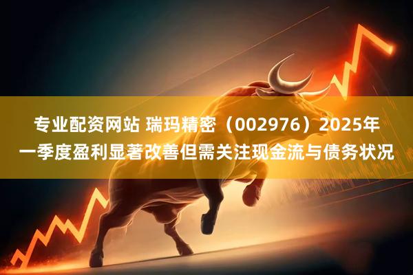 专业配资网站 瑞玛精密（002976）2025年一季度盈利显著改善但需关注现金流与债务状况