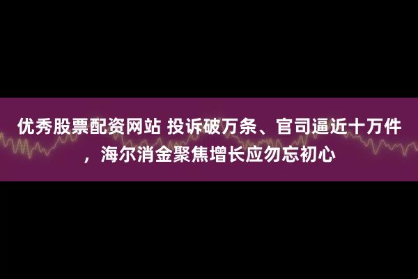 优秀股票配资网站 投诉破万条、官司逼近十万件，海尔消金聚焦增长应勿忘初心