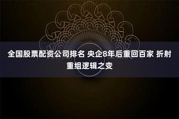 全国股票配资公司排名 央企8年后重回百家 折射重组逻辑之变