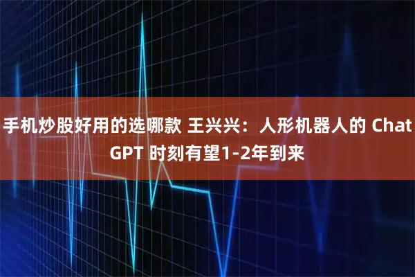 手机炒股好用的选哪款 王兴兴：人形机器人的 ChatGPT 时刻有望1-2年到来