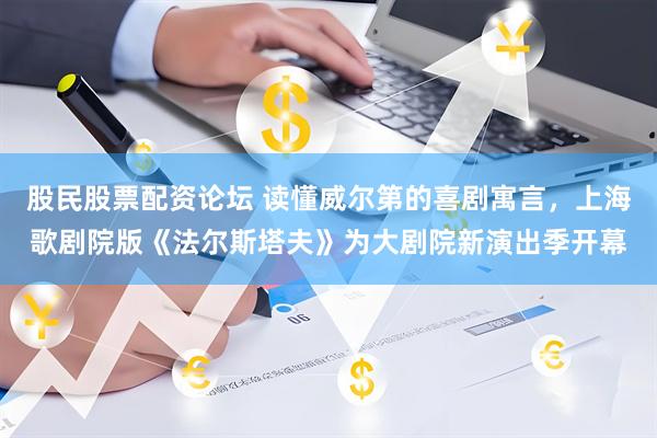 股民股票配资论坛 读懂威尔第的喜剧寓言，上海歌剧院版《法尔斯塔夫》为大剧院新演出季开幕