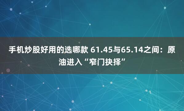 手机炒股好用的选哪款 61.45与65.14之间：原油进入“窄门抉择”