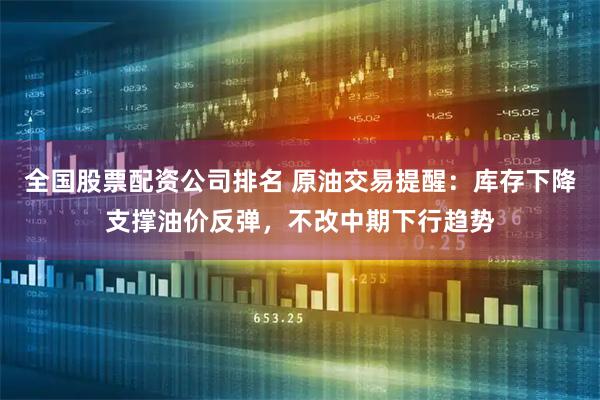 全国股票配资公司排名 原油交易提醒：库存下降支撑油价反弹，不改中期下行趋势