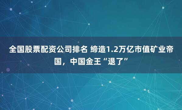 全国股票配资公司排名 缔造1.2万亿市值矿业帝国，中国金王“退了”