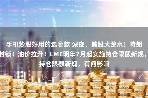 手机炒股好用的选哪款 深夜，美股大跳水！特朗普：全面封锁！油价拉升！LME明年7月起实施持仓限额新规，有何影响